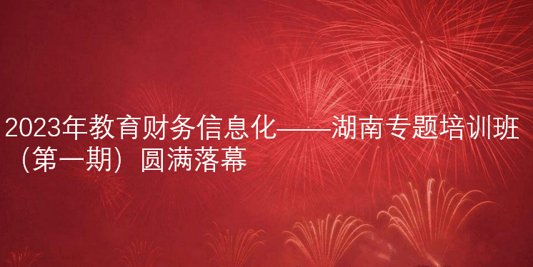 2023年教育财务信息化——湖南专题培训班（第一期）圆满落幕